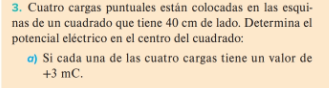 Cuatro cargas puntuales están colocadas en las esqui- 
nas de un cuadrado que tiene 40 cm de lado. Determina el 
potencial eléctrico en el centro del cuadrado: 
σ) Si cada una de las cuatro cargas tiene un valor de
+3 mC.