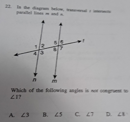 In the diagram below, transversal s interents
parallel lines m and n.
Which of the following angles is not congruent to
∠ 1 2
A. ∠ 3 B. ∠ 5 C. ∠ 7 D. ∠ 8