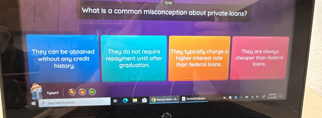 17/20
What is a common misconception about private loans?
They can be obtained They do not require They typically charge a They are always
without any credit repayment until after higher interest rate cheaper than federal
history. graduation. than federal loans. loans.
Tyson7
Type here to search ) Playing a Game + Q... Finance19_Peyingf.