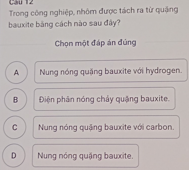 Cau 12
Trong công nghiệp, nhôm được tách ra từ quặng
bauxite bằng cách nào sau đây?
Chọn một đáp án đúng
A Nung nóng quặng bauxite với hydrogen.
B Điện phân nóng chảy quặng bauxite.
C Nung nóng quặng bauxite với carbon.
D Nung nóng quặng bauxite.