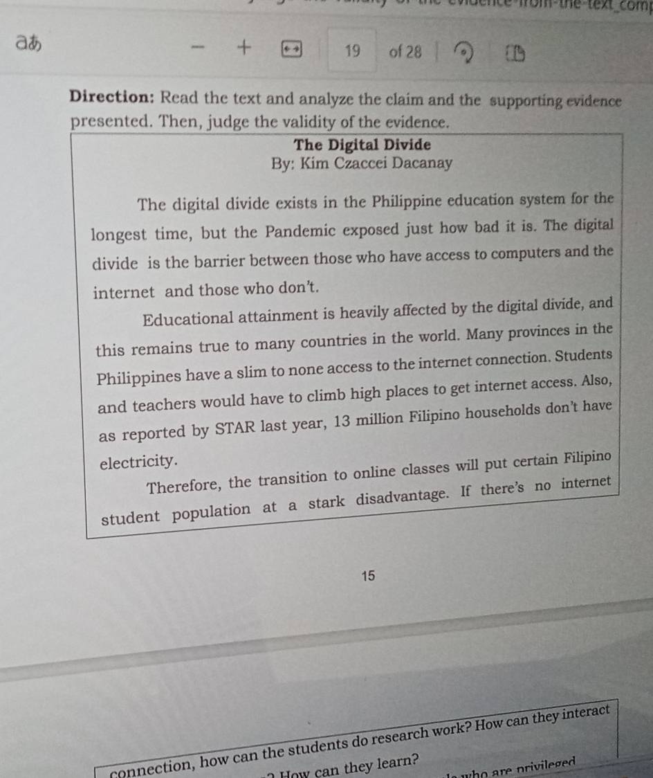 ice from the text com. 
aあ 
+ 
19 of 28 
Direction: Read the text and analyze the claim and the supporting evidence 
presented. Then, judge the validity of the evidence. 
The Digital Divide 
By: Kim Czaccei Dacanay 
The digital divide exists in the Philippine education system for the 
longest time, but the Pandemic exposed just how bad it is. The digital 
divide is the barrier between those who have access to computers and the 
internet and those who don’t. 
Educational attainment is heavily affected by the digital divide, and 
this remains true to many countries in the world. Many provinces in the 
Philippines have a slim to none access to the internet connection. Students 
and teachers would have to climb high places to get internet access. Also, 
as reported by STAR last year, 13 million Filipino households don’t have 
electricity. 
Therefore, the transition to online classes will put certain Filipino 
student population at a stark disadvantage. If there’s no internet
15
connection, how can the students do research work? How can they interact 
How can they learn? 
wh o are privileged .