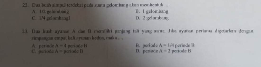 Dua bush simpul terdekat pada suatu gelombang akan membentuk ....
A. 1/2 gelombang B. I gelombang
C. 1/4 gclombangl D. 2 gelombang
23. Dua buah ayunan A dan B memiliki panjang tali yang sama. Jika ayunan pertama digetarkan dengan
simpangan empat kali ayunan kedua, maka ....
A. periode A=4 periode B B. periode A=1/4 periode B
C. periode A= periode B D. periode A=2 periode B