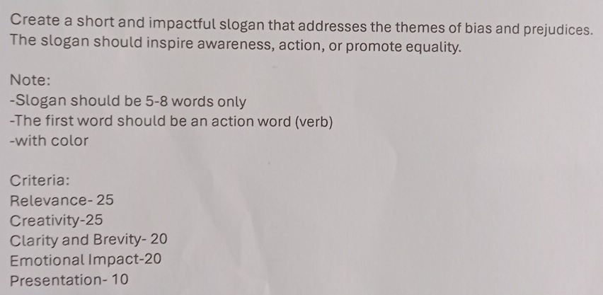 Create a short and impactful slogan that addresses the themes of bias and prejudices. 
The slogan should inspire awareness, action, or promote equality. 
Note: 
-Slogan should be 5-8 words only 
-The first word should be an action word (verb) 
-with color 
Criteria: 
Relevance- 25
Creativity -25
Clarity and Brevity- 20
Emotional Impact- 20
Presentation- 10