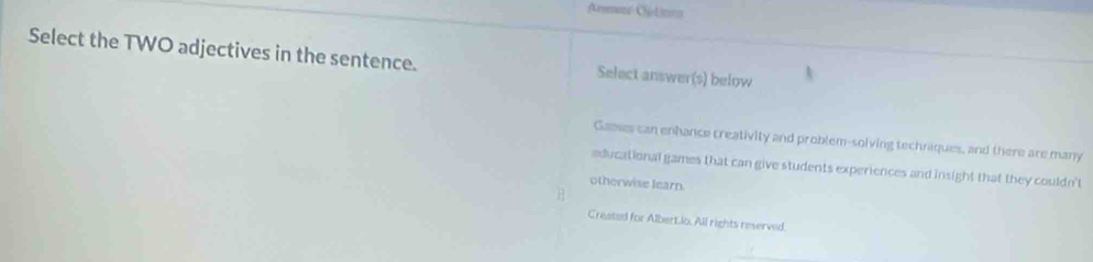 Armon Cptiona 
Select the TWO adjectives in the sentence. Select answer(s) below 
Gasses can enhance creativity and problem-solving techniques, and there are many 
educational games that can give students experiences and insight that they couldn't 
otherwise learn. 
Created for Albert.lo. All rights reserved.