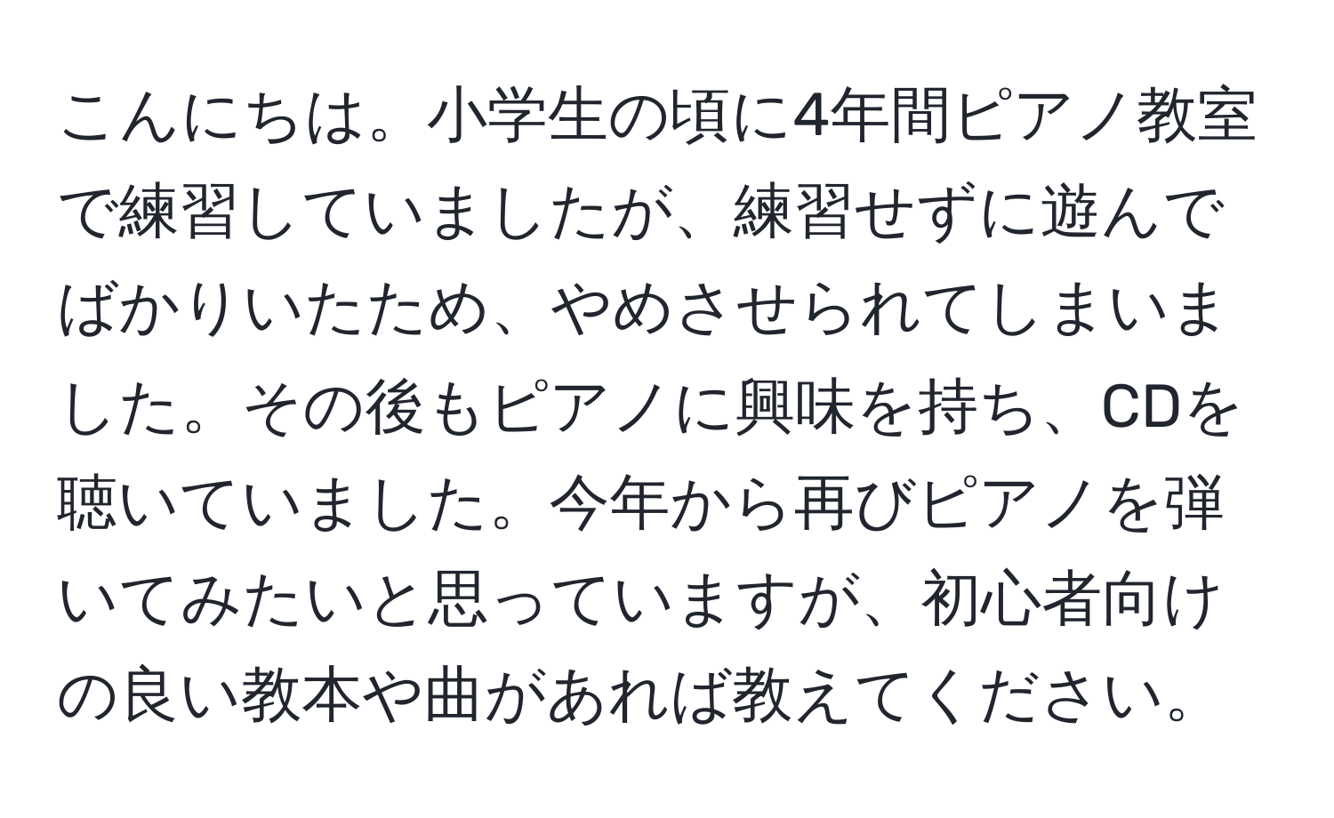 こんにちは。小学生の頃に4年間ピアノ教室で練習していましたが、練習せずに遊んでばかりいたため、やめさせられてしまいました。その後もピアノに興味を持ち、CDを聴いていました。今年から再びピアノを弾いてみたいと思っていますが、初心者向けの良い教本や曲があれば教えてください。