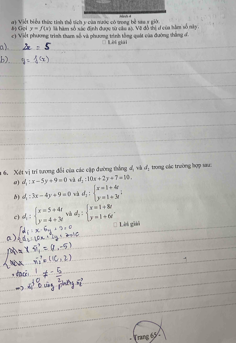 Hình 4 
a) Viết biểu thức tính thể tích y của nước có trong bề sau x giờ. 
b) Gọi y=f(x) là hàm số xác định được từ câu a). Vẽ đồ thị ở của hàm số này. 
c) Viết phương trình tham số và phương trình tổng quát của đường thẳng đ. 
Lời giải 
6. Xét vị trí tương đối của các cặp đường thẳng đị và d_2 trong các trường hợp sau: 
a) d_1:x-5y+9=0 và d_2:10x+2y+7=10. 
b) d_1:3x-4y+9=0 và d_2:beginarrayl x=1+4t y=1+3tendarray.; 
c) d_1:beginarrayl x=5+4t y=4+3tendarray. và d_2:beginarrayl x=1+8t y=1+6tendarray.. 
Lời giải 
Trang 65