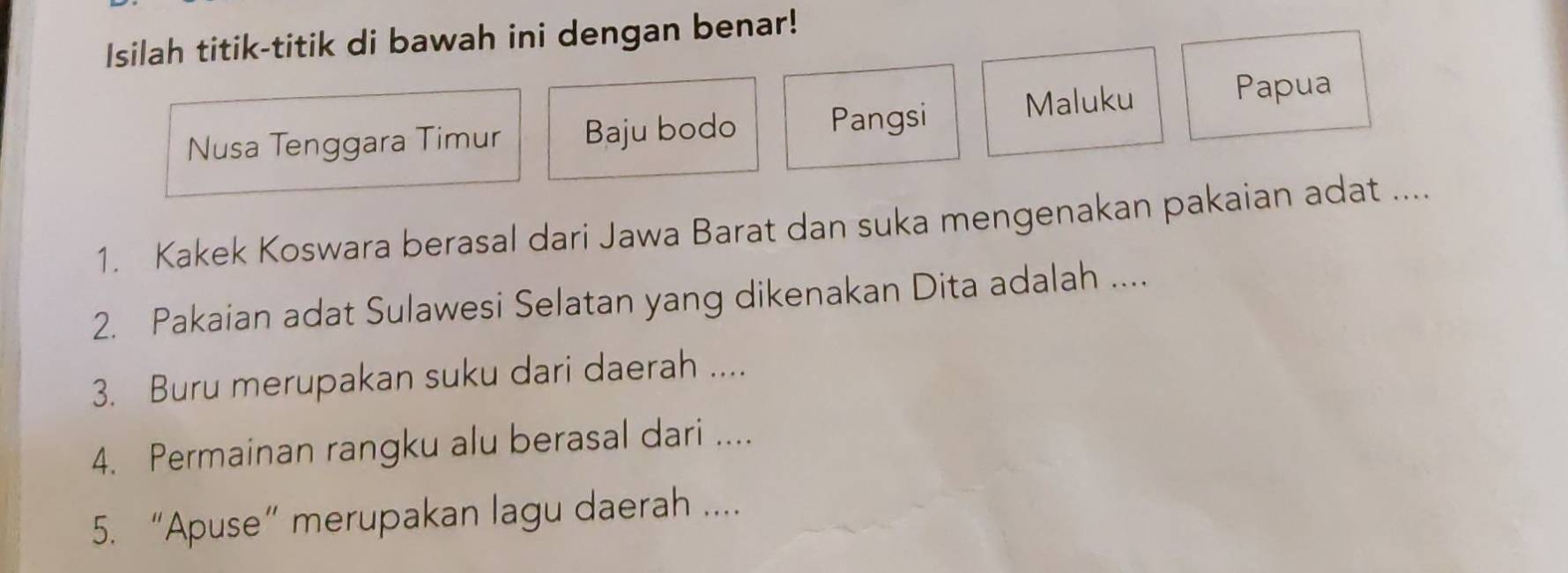 Isilah titik-titik di bawah ini dengan benar! 
Nusa Tenggara Timur Baju bodo Pangsi Maluku 
Papua 
1. Kakek Koswara berasal dari Jawa Barat dan suka mengenakan pakaian adat .... 
2. Pakaian adat Sulawesi Selatan yang dikenakan Dita adalah .... 
3. Buru merupakan suku dari daerah .... 
4. Permainan rangku alu berasal dari .... 
5. “Apuse” merupakan lagu daerah ....