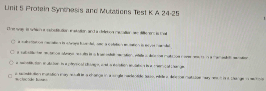 Protein Synthesis and Mutations Test K A 24-25
1
One way in which a substitution mutation and a deletion mutation are different is that
a substitution mutation is always harmful, and a deletion mutation is never harmful.
a substitution mutation always results in a frameshift mutation, while a deletion mutation never results in a frameshift mutation.
a substitution mutation is a physical change, and a deletion mutation is a chemical change.
a substitution mutation may result in a change in a single nucleotide base, while a deletion mutation may result in a change in multiple
nucleotide bases.