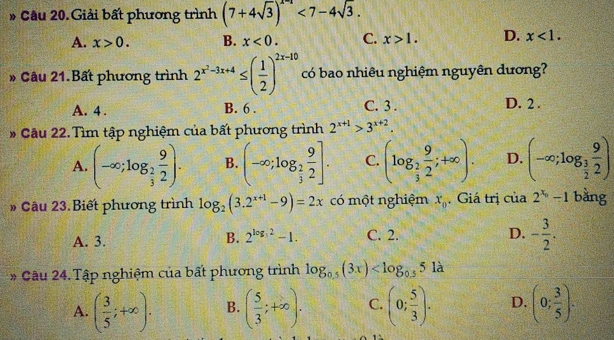 Giải bất phương trình (7+4sqrt(3))^x-1<7-4sqrt(3).
D.
A. x>0. B. x<0</tex>. C. x>1. x<1</tex>. 
* Câu 21.Bất phương trình 2^(x^2)-3x+4≤ ( 1/2 )^2x-10 có bao nhiêu nghiệm nguyên dương?
A. 4. B. 6. C. 3. D. 2.
* Câu 22. Tìm tập nghiệm của bất phương trình 2^(x+1)>3^(x+2).
A. (-∈fty ;log _ 2/3  9/2 ). B. (-∈fty ;log _ 2/3  9/2 ]. C. (log _2 9/2 ;+∈fty ). D. (-∈fty ;log _ 3/2  9/2 )
# Câu 23. Biết phương trình log _2(3.2^(x+1)-9)=2x có một nghiệm x_0. Giá trị của 2^(x_0)-1 bǎng
B. 2^(log _3)2-1. D. - 3/2 .
A. 3. C. 2.
Cầu 24. Tập nghiệm của bất phương trình log _0.5(3x)
D.
A. ( 3/5 ;+∈fty ). ( 5/3 ;+∈fty ). (0; 5/3 ). (0; 3/5 ). 
B.
C.