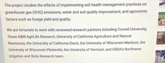 The project studies the effects of implementing soil health management practices on 
greenhouse gas (GHG) emissions, water and soil quality improvement, and agronomic 
factors such as forage yield and quality. 
We are fortunate to work with renowned research partners including Cornell University, 
Texas A&M AgriLife Research, University of California Agriculture and Natural 
Resources, the University of California-Davis, the University of Wisconsin-Madison, the 
University of Wisconsin-Platteville, the University of Vermont, and USDA's Northwest 
Irrigation and Soils Research team.