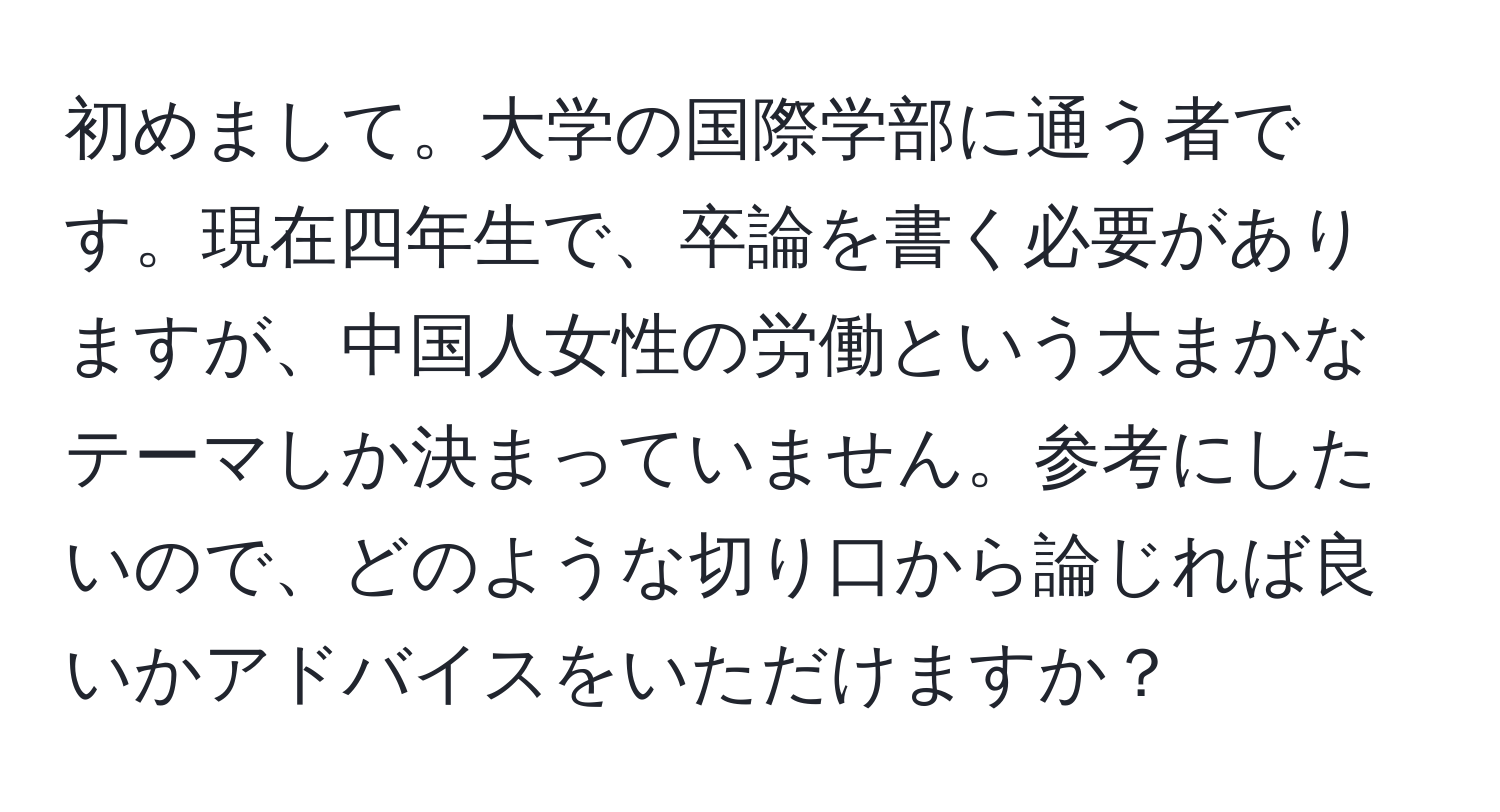 初めまして。大学の国際学部に通う者です。現在四年生で、卒論を書く必要がありますが、中国人女性の労働という大まかなテーマしか決まっていません。参考にしたいので、どのような切り口から論じれば良いかアドバイスをいただけますか？