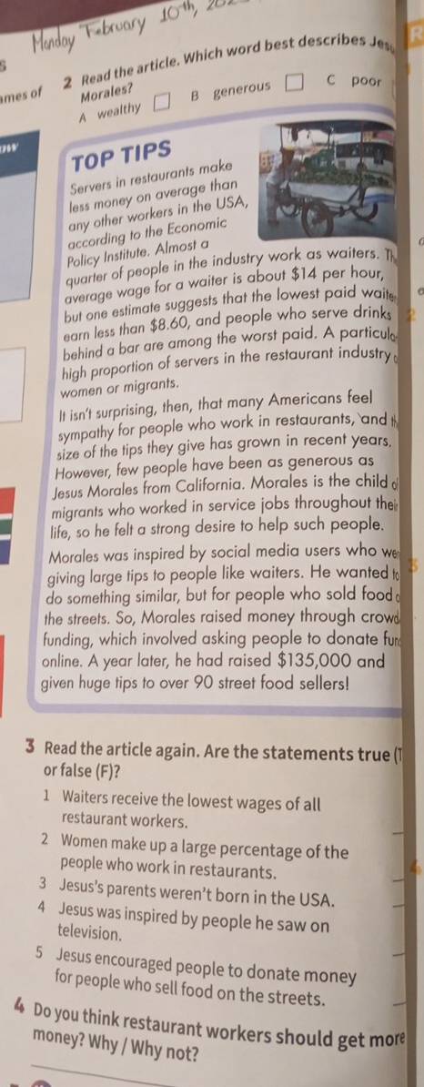 mes of 2 Read the article. Which word best describes Jes
R
Morales?
A wealthy B generous
C poor
09
TOP TIPS
Servers in restaurants make
less money on average than
any other workers in the USA,
according to the Economic
Policy Institute. Almost a
quarter of people in the industry work as waiters. T
average wage for a waiter is about $14 per hour,
but one estimate suggests that the lowest paid waits
earn less than $8.60, and people who serve drinks
behind a bar are among the worst paid. A particul
high proportion of servers in the restaurant industry
women or migrants.
It isn't surprising, then, that many Americans feel
sympathy for people who work in restaurants, and I
size of the tips they give has grown in recent years.
However, few people have been as generous as
Jesus Morales from California. Morales is the child 
migrants who worked in service jobs throughout thei
life, so he felt a strong desire to help such people.
Morales was inspired by social media users who w
giving large tips to people like waiters. He wanted t B
do something similar, but for people who sold food
the streets. So, Morales raised money through crow
funding, which involved asking people to donate fur
online. A year later, he had raised $135,000 and
given huge tips to over 90 street food sellers!
3 Read the article again. Are the statements true (1
or false (F)?
1 Waiters receive the lowest wages of all
restaurant workers.
2 Women make up a large percentage of the
people who work in restaurants.
3 Jesus’s parents weren’t born in the USA.
4 Jesus was inspired by people he saw on
television.
5 Jesus encouraged people to donate money
for people who sell food on the streets.
4 Do you think restaurant workers should get more
money? Why / Why not?