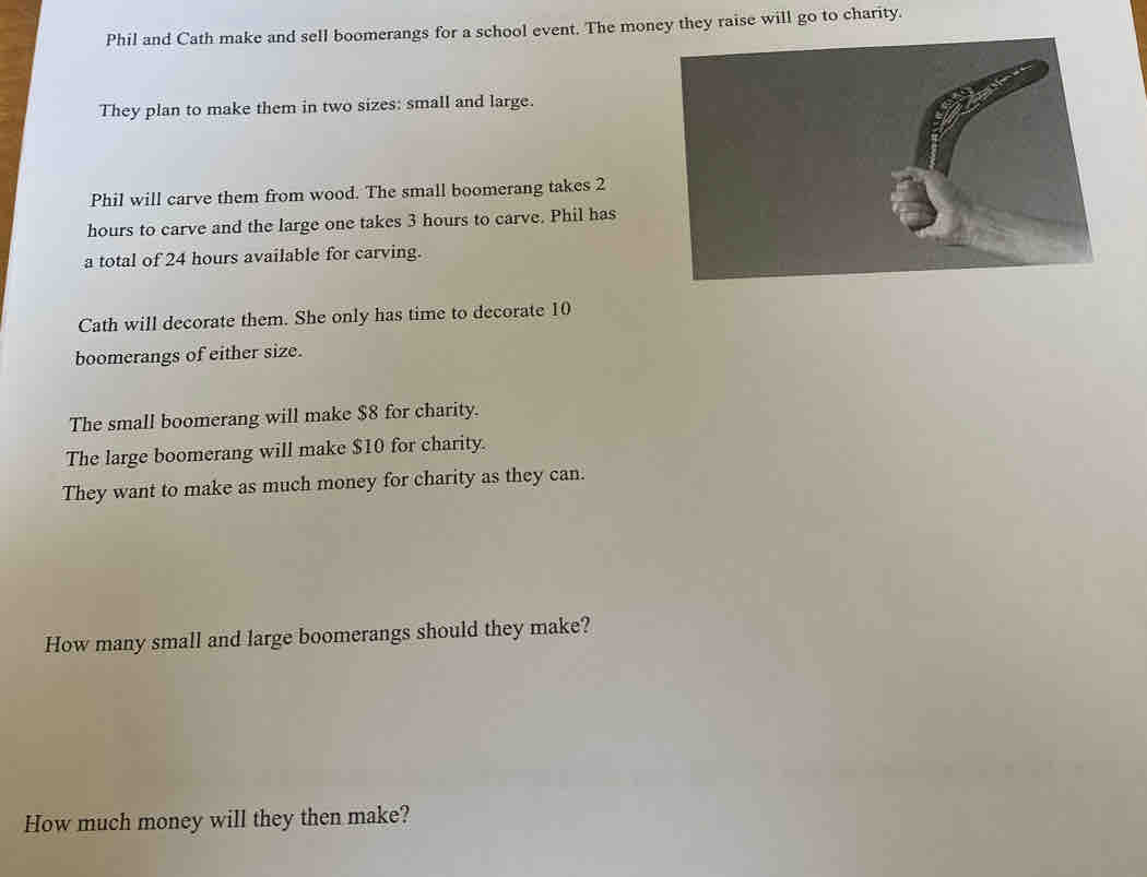 Phil and Cath make and sell boomerangs for a school event. The money they raise will go to charity. 
They plan to make them in two sizes: small and large. 
Phil will carve them from wood. The small boomerang takes 2
hours to carve and the large one takes 3 hours to carve. Phil has 
a total of 24 hours available for carving. 
Cath will decorate them. She only has time to decorate 10
boomerangs of either size. 
The small boomerang will make $8 for charity. 
The large boomerang will make $10 for charity. 
They want to make as much money for charity as they can. 
How many small and large boomerangs should they make? 
How much money will they then make?