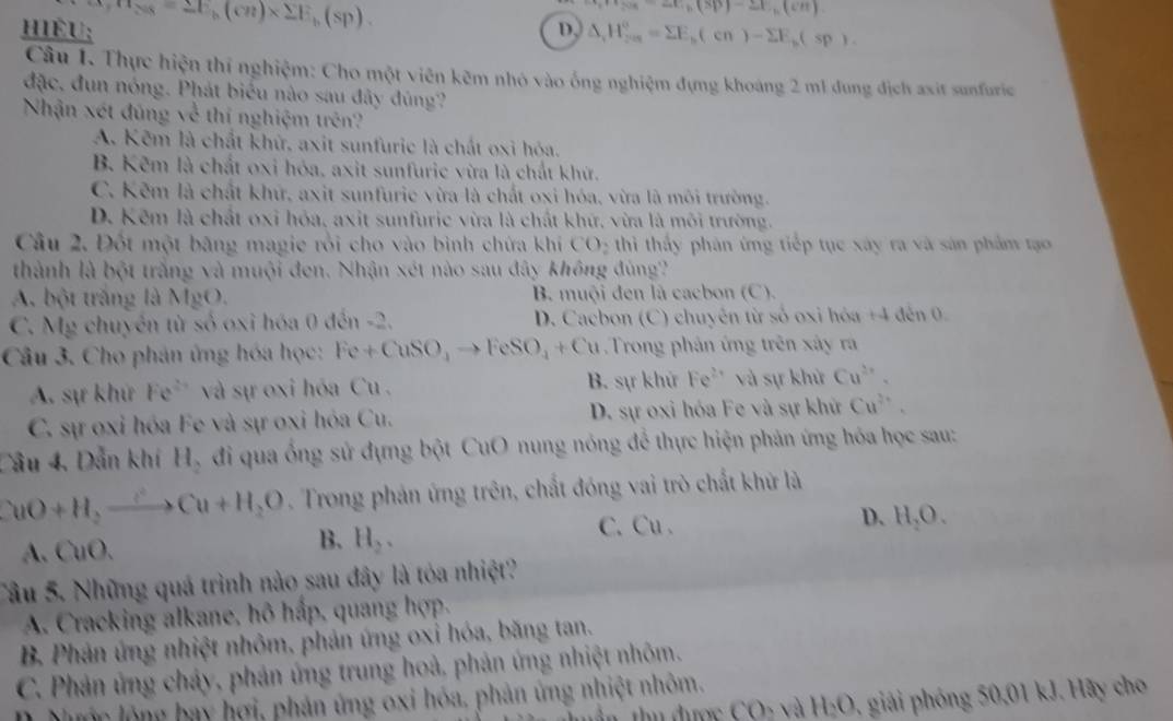 hIÉU: ex_Fes_8=2E_h(cn)* sumlimits E_b(sp).
·s a_99-ac.(3p)-21,(cm)
D, △ _rH_2a=sumlimits E(n)-sumlimits E_b(sp).
Câu 1. Thực hiện thí nghiệm: Cho một viên kẽm nhỏ vào ống nghiệm đựng khoáng 2 m1 dung địch axit sunfuric
đặc, đun nóng. Phát biểu nào sau đây đúng?
Nhận xét đũng về thị nghiệm trên?
A. Kẽm là chất khử, axit sunfuric là chất oxi hóa.
B. Kẽm là chất oxi hóa, axit sunfuric vừa là chất khứ.
C. Kẽm là chất khứ, axit sunfurie vừa là chất oxi hóa, vừa là môi trường.
D. Kêm là chất oxi hỏa, axit sunfuric vừa là chất khứ, vừa là môi trường.
Câu 2. Đốt một bãng magie rồi cho vào bình chứa khí CO_2 thiì thấy phản ứng tiếp tục xây ra và sản phẩm tạo
thành là bột trắng và muội đen. Nhận xét nào sau đây không đùng'
A. bột trắng là MgO. B. muội đen là cacbon (C).
C. Mg chuyền từ số oxi hóa 0 đến -2. D. Cacbon (C) chuyên từ số oxi hóa +4 đến 0.
Câu 3. Cho phản ứng hóa học: Fe+CuSO_4to FeSO_4+Cu Trong phản ứng trên xây ra
A. sự khử Fe^(2+) và sự oxi hóa Cu . B. sự khử Fe^(2+) và sự khử Cu^(2+).
C. sự oxi hóa Fe và sự oxi hóa Cu. D. sự oxi hóa Fe và sự khử Cu^(2+).
Câu 4, Dẫn khí H_2 đi qua ống sử dựng bột CuO nung nóng để thực hiện phản ứng hóa học sau:
CuO+H_2to Cu+H_2O. Trong phản ứng trên, chất đóng vai trò chất khử là
A. CuO.
B. H_2. C.Cu . D. H_2O.
Câu 5. Những quá trình nào sau đây là tỏa nhiệt?
A. Cracking alkane, hô hấp, quang hợp.
B Phản ứng nhiệt nhôm, phản ứng oxi hóa, băng tan.
C. Phản ứng cháy, phản ứng trung hoà, phản ứng nhiệt nhôm.
CO_2 1 a H_2O giải phóng 0,01 kJ. Hãy cho
Nướn lộng bay hợi, phản ứng oxi hóa, phản ứng nhiệt nhôm,