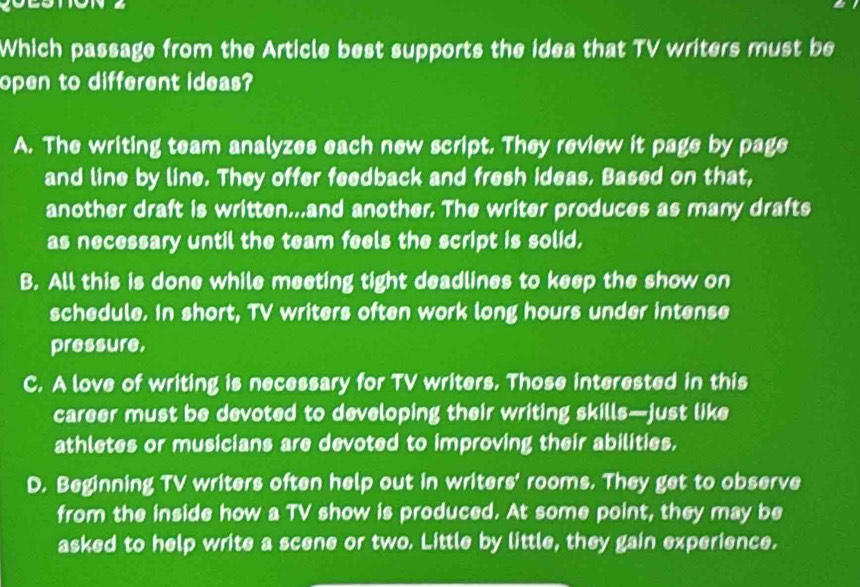 Which passage from the Article best supports the idea that TV writers must be
open to different ideas?
A. The writing team analyzes each new script. They review it page by page
and line by line. They offer feedback and fresh ideas. Based on that,
another draft is written..and another. The writer produces as many drafts
as necessary until the team feels the script is solid,
B. All this is done while meeting tight deadlines to keep the show on
schedule. In short, TV writers often work long hours under intense
pressure,
C. A love of writing is necessary for TV writers. Those interested in this
career must be devoted to developing their writing skills—just like
athletes or musicians are devoted to improving their abilities,
D. Beginning TV writers often help out in writers' rooms. They get to observe
from the inside how a TV show is produced. At some point, they may be
asked to help write a scene or two. Little by little, they gain experience.