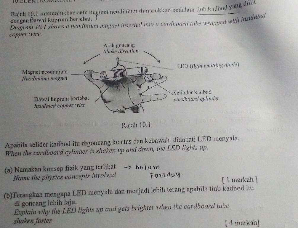 Rajah 10.1 menunjukkan satu magnet neodinium dimasukkan kedalam tiub kadbod yang dlilit 
dengan (awai kuprum bertebat. 
Diagram 10.1 shows a ncodinium magnet inserted into a cardboard tube wrapped with insulated 
copper wire. 
Apabila selider kadbod itu digoncang ke atas dan kebawah didapati LED menyala. 
When the cardboard cylinder is shaken up and down, the LED lights up. 
(a) Namakan konsep fizik yang terlibat 
Name the physics concepts involved 
[ 1 markah ] 
(b)Terangkan mengapa LED menyala dan menjadi lebih terang apabila tiub kadbod itu 
di goncang lebih laju. 
Explain why the LED lights up and gets brighter when the cardboard tube 
shaken faster 
[ 4 markah]