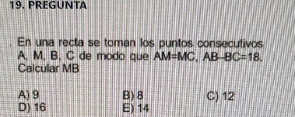 PREGUNTA
. En una recta se toman los puntos consecutivos
A, M, B, C de modo que AM=MC, AB-BC=18. 
Calcular MB
A) 9 B) 8 C) 12
D) 16 E) 14