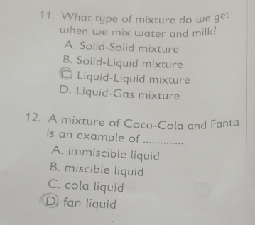 What type of mixture do we get
when we mix water and milk?
A. Solid-Solid mixture
B. Solid-Liquid mixture
C. Liquid-Liquid mixture
D. Liquid-Gas mixture
12. A mixture of Coca-Cola and Fanta
is an example of_
A. immiscible liquid
B. miscible liquid
C. cola liquid
D fan liquid