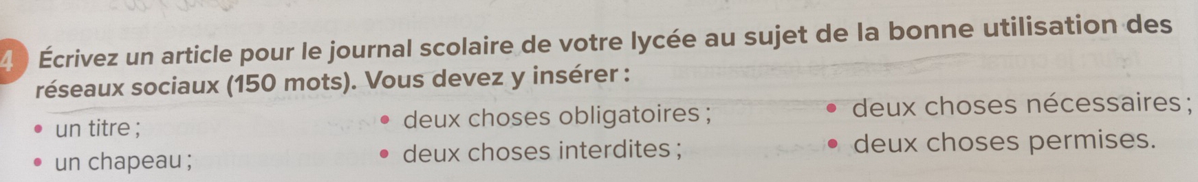 4 ) Écrivez un article pour le journal scolaire de votre lycée au sujet de la bonne utilisation des 
réseaux sociaux (150 mots). Vous devez y insérer : 
un titre ; deux choses obligatoires ; deux choses nécessaires ; 
un chapeau ; deux choses interdites ; deux choses permises.