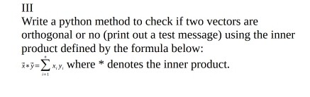 III 
Write a python method to check if two vectors are 
orthogonal or no (print out a test message) using the inner 
product defined by the formula below:
overline x*overline y=sumlimits _(i=1)^xx_i, y_i where * denotes the inner product.