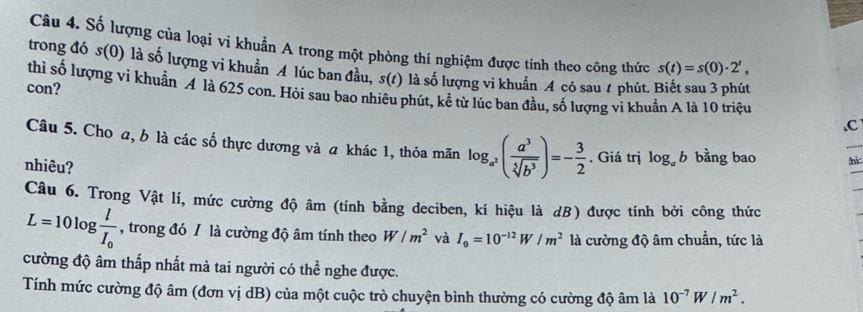 Số lượng của loại vi khuẩn A trong một phòng thí nghiệm được tính theo công thức s(t)=s(0)· 2^t, 
trong đó s( 0) là số lượng vi khuản A lúc ban đầu, 5(t) là số lượng vi khuẩn A có sau t phút. 
con? 
thì số lượng vi khuẩn A là 625 con. Hỏi sau bao nhiêu phút, kể từ lúc ban đầu, số lượng vi khuẩn A là 10 triệu 
.C 
Câu 5. Cho a, b là các số thực dương và a khác 1, thỏa mãn log _a^2( a^3/sqrt[5](b^3) )=- 3/2 . Giá trị log _ab bằng bao hì 
nhiêu? 
Câu 6. Trong Vật lí, mức cường độ âm (tính bằng deciben, kí hiệu là dB) được tính bởi công thức
L=10log frac lI_0 , trong đó / là cường độ âm tính theo W/m^2 và I_0=10^(-12)W/m^2 là cường độ âm chuẩn, tức là 
cường độ âm thấp nhất mà tai người có thể nghe được. 
Tính mức cường độ âm (đơn vị dB) của một cuộc trò chuyện bình thường có cường độ âm là 10^(-7)W/m^2.