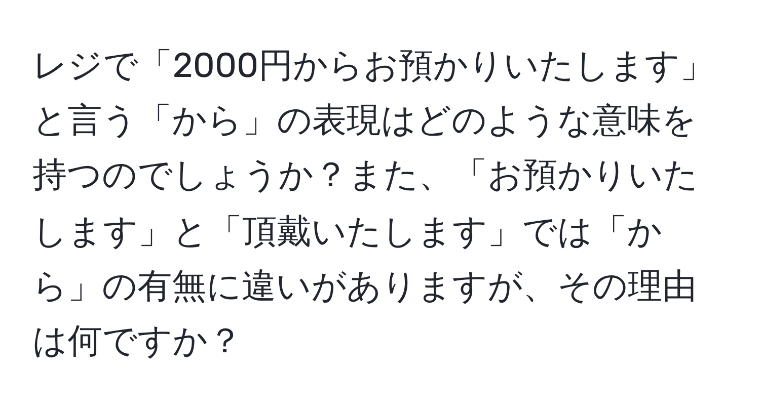 レジで「2000円からお預かりいたします」と言う「から」の表現はどのような意味を持つのでしょうか？また、「お預かりいたします」と「頂戴いたします」では「から」の有無に違いがありますが、その理由は何ですか？