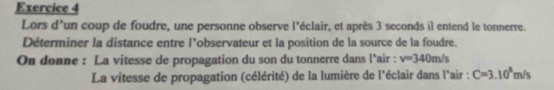 Lors d'un coup de foudre, une personne observe l'éclair, et après 3 seconds il entend le tonnerre. 
Déterminer la distance entre l’observateur et la position de la source de la foudre. 
On donne : La vitesse de propagation du son du tonnerre dans l’air : v=340m/s
La vitesse de propagation (célérité) de la lumière de l'éclair dans l'air : C=3.10^8m/s