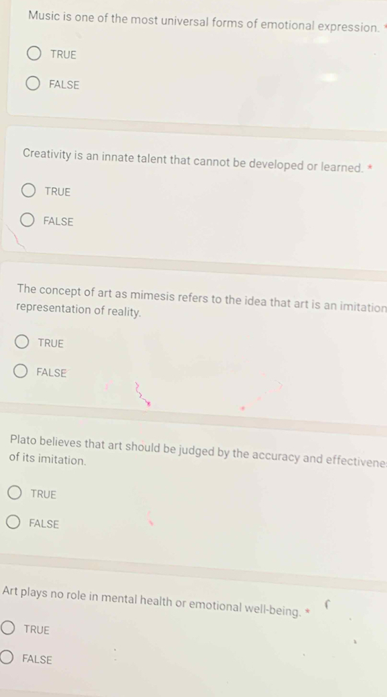 Music is one of the most universal forms of emotional expression.
TRUE
fAlse
Creativity is an innate talent that cannot be developed or learned. *
TRUE
false
The concept of art as mimesis refers to the idea that art is an imitation
representation of reality.
TRUE
FALSE
Plato believes that art should be judged by the accuracy and effectivene
of its imitation.
TRUE
FALSE
Art plays no role in mental health or emotional well-being. *
TRUE
FALSE