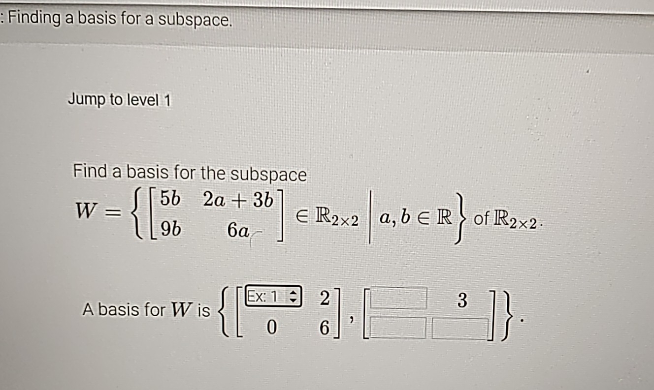 Finding a basis for a subspace.
Jump to level 1
Find a basis for the subspace
W= beginbmatrix 5b&2a+3b 9b&6a-endbmatrix ∈ R_2* 2|a,b∈ R of R_2* 2. 
A basis for W is  beginbmatrix frac -x:1:&2 0&6endbmatrix ,beginbmatrix □ &3 □ &□ endbmatrix .