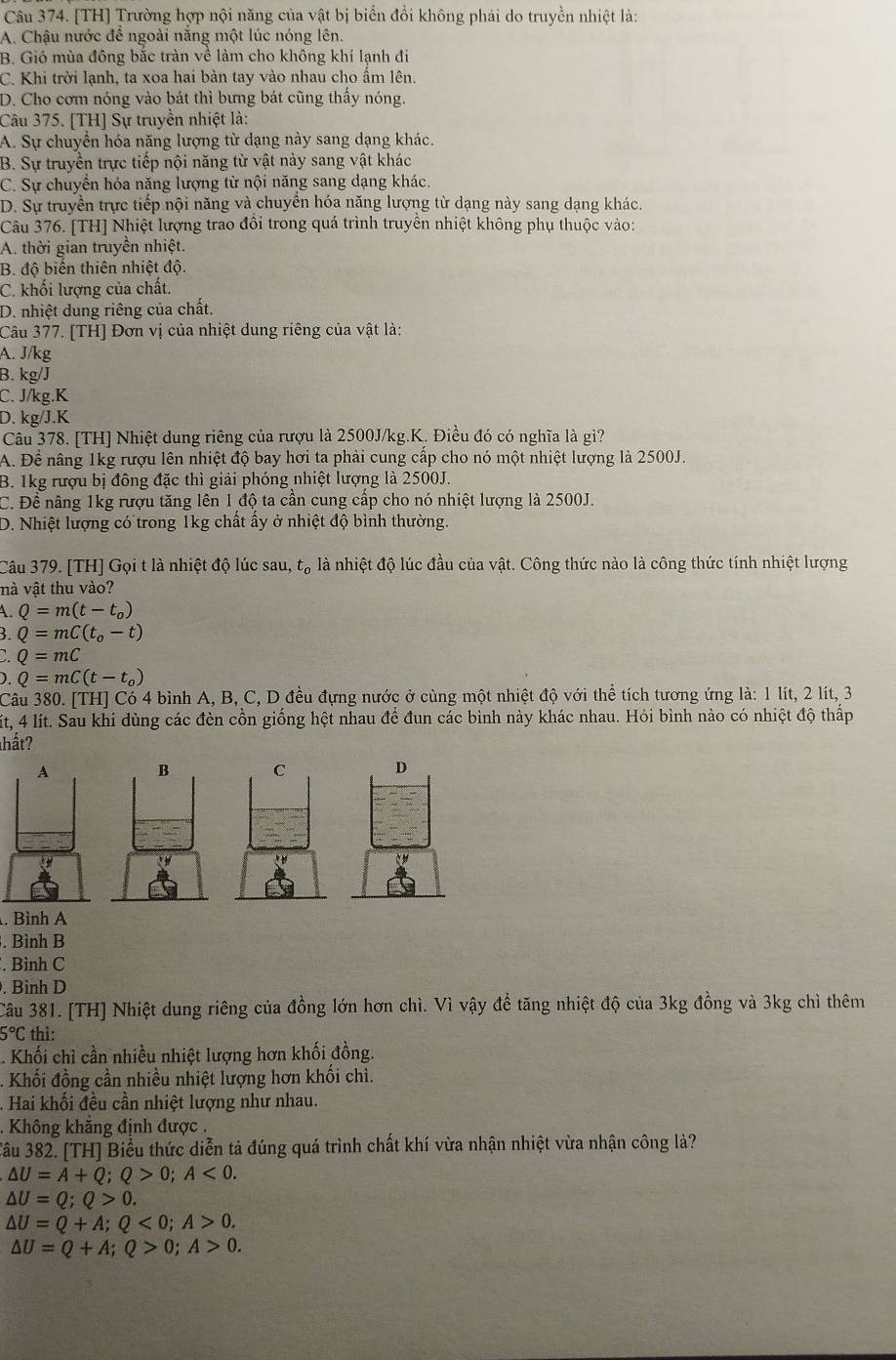 [TH] Trường hợp nội năng của vật bị biến đổi không phải do truyền nhiệt là:
A. Chậu nước để ngoài năng một lúc nóng lên.
B. Gió mùa đông bắc tràn về làm cho không khí lạnh đi
C. Khi trời lạnh, ta xoa hai bàn tay vào nhau cho ấm lện.
D. Cho cơm nóng vào bát thì bưng bát cũng thấy nóng.
Câu 375. [TH] Sự truyền nhiệt là:
A. Sự chuyển hóa năng lượng từ dạng này sang dạng khác.
B. Sự truyền trực tiếp nội năng từ vật này sang vật khác
C. Sự chuyển hóa năng lượng từ nội năng sang dạng khác.
D. Sự truyền trực tiếp nội năng và chuyên hóa năng lượng từ dạng này sang dạng khác.
Câu 376. [TH] Nhiệt lượng trao đồi trong quá trình truyền nhiệt không phụ thuộc vào:
A. thời gian truyền nhiệt.
B. độ biển thiên nhiệt độ.
C. khối lượng của chất.
D. nhiệt dung riêng của chất.
Câu 377. [TH] Đơn vị của nhiệt dung riêng của vật là:
A. J/kg
B. kg/J
C. J/kg.K
D. kg/J.K
Câu 378. [TH] Nhiệt dung riêng của rượu là 2500J/kg.K. Điều đó có nghĩa là gì?
A. Để nâng 1kg rượu lên nhiệt độ bay hơi ta phải cung cấp cho nó một nhiệt lượng là 2500J.
B. 1kg rượu bị đông đặc thì giải phóng nhiệt lượng là 2500J.
C. Để nâng 1kg rượu tăng lên 1 độ ta cần cung cấp cho nó nhiệt lượng là 2500J.
D. Nhiệt lượng có trong 1kg chất ấy ở nhiệt độ bình thường.
Câu 379. [TH] Gọi t là nhiệt độ lúc sau, t_0 là nhiệt độ lúc đầu của vật. Công thức nào là công thức tính nhiệt lượng
nà vật thu vào?
A. Q=m(t-t_0)
3. Q=mC(t_0-t)
Q=mC
). Q=mC(t-t_0)
Câu 380. [TH] Có 4 bình A, B, C, D đều đựng nước ở cùng một nhiệt độ với thể tích tương ứng là: 1 lít, 2 lít, 3
Mít, 4 lít. Sau khi dùng các đèn cồn giống hệt nhau để đun các bình này khác nhau. Hỏi bình nào có nhiệt độ thấp
hất?
 
. Bình A
. Bình B
. Bình C
. Bình D
Câu 381. [TH] Nhiệt dung riêng của đồng lớn hơn chì. Vì vậy để tăng nhiệt độ của 3kg đồng và 3kg chì thêm
5°C thì:
. Khối chỉ cần nhiều nhiệt lượng hơn khối đồng.
- Khối đồng cần nhiều nhiệt lượng hơn khối chì.
Hai khối đều cần nhiệt lượng như nhau.
Không khăng định được .
Câu 382. [TH] Biểu thức diễn tả đúng quá trình chất khí vừa nhận nhiệt vừa nhận công là?
△ U=A+Q;Q>0;A<0.
△ U=Q;Q>0.
△ U=Q+A;Q<0;A>0.
△ U=Q+A;Q>0;A>0.