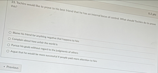 this?
33. Tochiro would like to prove to his best friend that he has an internal locus of control. What should Tochiro do to prove
0.2 pts
Blame his friend for anything negative that happens to him
Complain about how unfair the world is
Pursue his goals without regard to the judgments of others
Argue that he would be more successful if people paid more attention to him
Previous