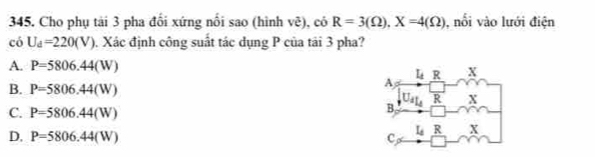 Cho phụ tải 3 pha đối xứng nổi sao (hình vẽ), có R=3(Omega ),X=4(Omega ) , nổi vào lưới điện
có U_d=220(V) Xác định công suất tác dụng P của tải 3 pha?
A. P=5806.44(W)
B. P=5806.44(W)
C. P=5806.44(W)
D. P=5806.44(W)