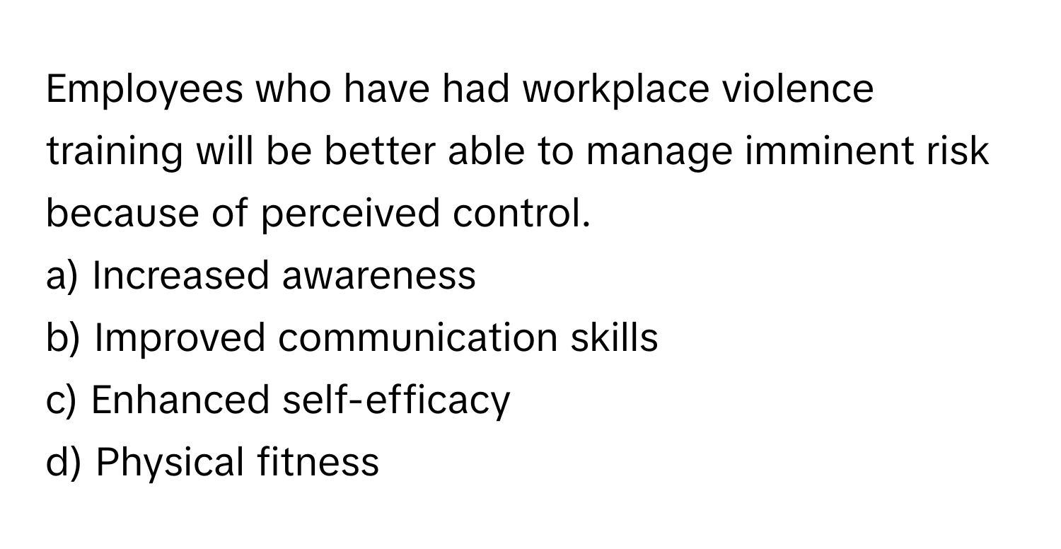 Employees who have had workplace violence training will be better able to manage imminent risk because of perceived control.

a) Increased awareness 
b) Improved communication skills 
c) Enhanced self-efficacy 
d) Physical fitness