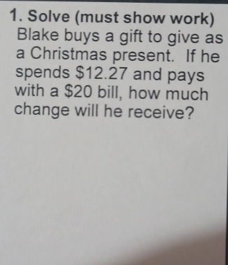 Solve (must show work) 
Blake buys a gift to give as 
a Christmas present. If he 
spends $12.27 and pays 
with a $20 bill, how much 
change will he receive?