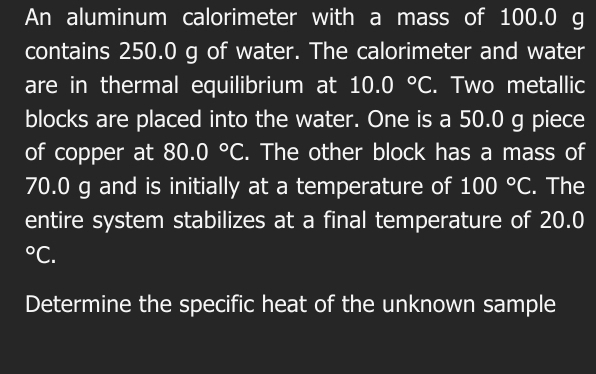 An aluminum calorimeter with a mass of 100.0 g
contains 250.0 g of water. The calorimeter and water 
are in thermal equilibrium at 10.0°C. Two metallic 
blocks are placed into the water. One is a 50.0 g piece 
of copper at 80.0°C. The other block has a mass of
70.0 g and is initially at a temperature of 100°C. The 
entire system stabilizes at a final temperature of 20.0°C. 
Determine the specific heat of the unknown sample