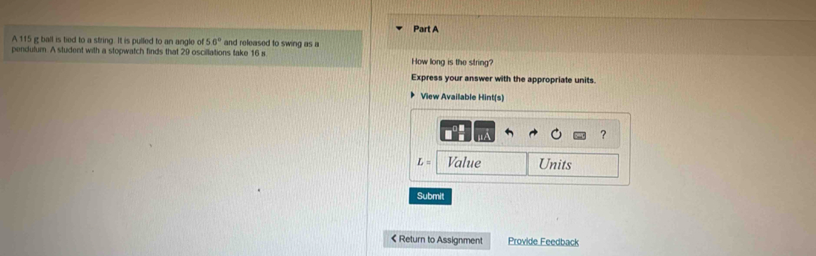 A 115 g ball is tied to a string. It is pulled to an angle of 56° and released to swing as a 
pendulum. A student with a stopwatch finds that 29 oscillations take 16 s
How long is the string? 
Express your answer with the appropriate units. 
View Available Hint(s) 
?
L= Value Units 
Submit 
< Return to Assignment Provide Feedback