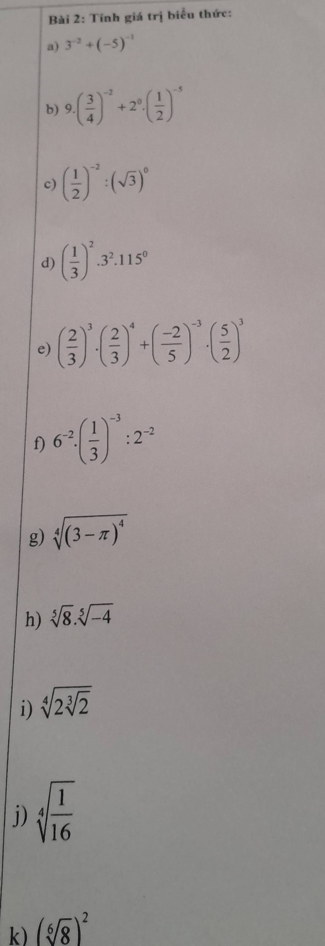 Tính giá trị biểu thức: 
a) 3^(-2)+(-5)^-1
b) 9.( 3/4 )^-2+2^0.( 1/2 )^-5
c) ( 1/2 )^-2:(sqrt(3))^0
d) ( 1/3 )^2· 3^2· 115^0
e) ( 2/3 )^3· ( 2/3 )^4+( (-2)/5 )^-3· ( 5/2 )^3
f) 6^(-2)· ( 1/3 )^-3:2^(-2)
g) sqrt[4]((3-π )^4)
h) sqrt[5](8).sqrt[5](-4)
i) sqrt[4](2sqrt [3]2)
j) sqrt[4](frac 1)16
k) (sqrt[6](8))^2