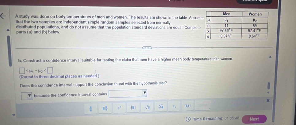 A study was done on body temperatures of men and women. The results are shown in the table. Assum
that the two samples are independent simple random samples selected from normally
distributed populations, and do not assume that the population standard deviations are equal. Complete
parts (a) and (b) below. 
b. Construct a confidence interval suitable for testing the claim that men have a higher mean body temperature than women.
□
(Round to three decimal places as needed.)
Does the confidence interval support the conclusion found with the hypothesis test?
because the confidence interval contains
x
 □ /□   □  □ /□   □° |□ | sqrt(□ ) sqrt[3](□ ) (1,1)
Time Remaining: 01 35 48 Next