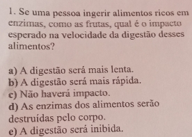 Se uma pessoa ingerir alimentos ricos em
enzimas, como as frutas, qual é o impacto
esperado na velocidade da digestão desses
alimentos?
a) A digestão será mais lenta.
b) A digestão será mais rápida.
c) Não haverá impacto.
d) As enzimas dos alimentos serão
destruídas pelo corpo.
e) A digestão será inibida.