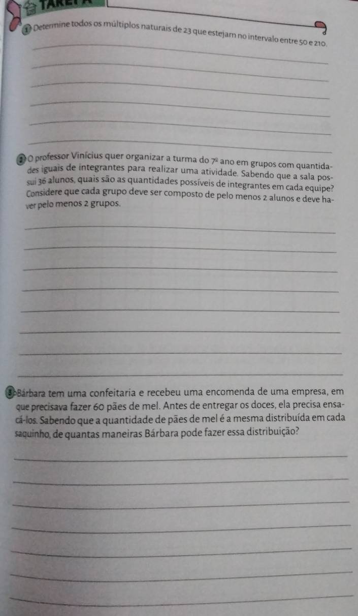 a 
_ 
1 Determine todos os múltíplos naturais de 23 que estejam no intervalo entre 50 e 210. 
_ 
_ 
_ 
_ 
_ 
1 O professor Vinícius quer organizar a turma do 7^(_ circ) ano em grupos com quantida- 
des iguais de integrantes para realizar uma atividade. Sabendo que a sala pos- 
sui 36 alunos, quais são as quantidades possíveis de integrantes em cada equipe? 
Considere que cada grupo deve ser composto de pelo menos 2 alunos e deve ha- 
ver pelo menos 2 grupos. 
_ 
_ 
_ 
_ 
_ 
_ 
_ 
_ 
oBárbara tem uma confeitaria e recebeu uma encomenda de uma empresa, em 
que precisava fazer 60 pães de mel. Antes de entregar os doces, ela precisa ensa- 
cá-los. Sabendo que a quantidade de pães de mel é a mesma distribuída em cada 
saquinho, de quantas maneiras Bárbara pode fazer essa distribuição? 
_ 
_ 
_ 
_ 
_ 
_ 
_