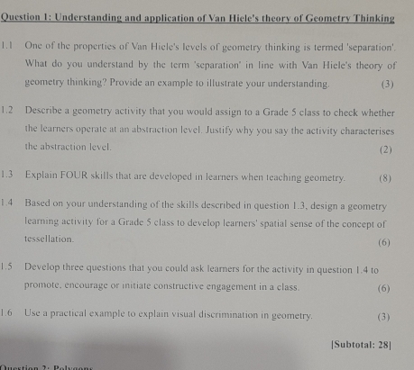 Understanding and application of Van Hiele's theory of Geometry Thinking 
1.1 One of the properties of Van Hiele's levels of geometry thinking is termed 'separation'. 
What do you understand by the term 'separation" in line with Van Hiele's theory of 
geometry thinking? Provide an example to illustrate your understanding. (3) 
1.2 Describe a geometry activity that you would assign to a Grade 5 class to check whether 
the learners operate at an abstraction level. Justify why you say the activity characterises 
the abstraction level. (2) 
1.3 Explain FOUR skills that are developed in learners when teaching geometry. (8) 
1.4 Based on your understanding of the skills described in question 1.3, design a geometry 
learning activity for a Grade 5 class to develop learners' spatial sense of the concept of 
tessellation. 
(6) 
1.5 Develop three questions that you could ask learners for the activity in question 1.4 to 
promote, encourage or initiate constructive engagement in a class. (6) 
1.6 Use a practical example to explain visual discrimination in geometry. (3) 
[Subtotal: 28]