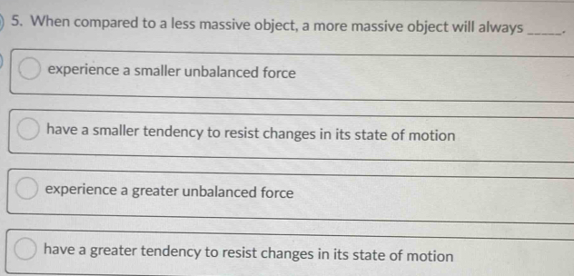 When compared to a less massive object, a more massive object will always _.
_
experience a smaller unbalanced force
_
_
_
have a smaller tendency to resist changes in its state of motion
_
_
experience a greater unbalanced force
_
_
have a greater tendency to resist changes in its state of motion