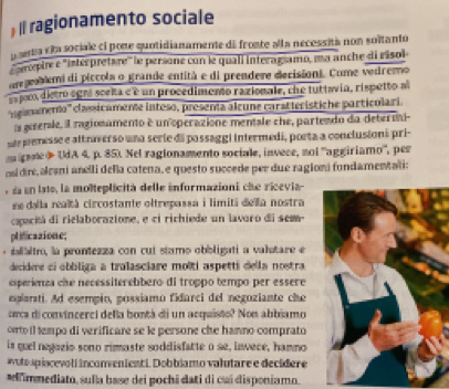 ) II ragionamento sociale
psena síta sociale ci pone quotidianamente de fronte alla necessità non soltanto
'mepire e "interpretère'' le persone con le quali interagsamo, ma anche di risol
eoblemi di piccola o grande entità e di prendere decisioni. Come vedremo
spoc dietro egná sceka e é un procedimento razionale, che tuttavia, rispetto a
''Eganamento''' classicamente inteso, presenta alcune caratterístiche particolari.
ls gienle, il ragionamento é un operazione mentale che, partendo da deteri-
ste pemesse e altnverso una serie di possaggi intermedi, porta a conclusioni pri-
a grae & UdA 4, p. 85). Nel ragionamento sociale, invece, noi ''aggiriamo'', per
osidire, alcani anelli della catena, e questo succede per due ragioni fondamentali:
e d en lats, la molteplicita delle informazioni che ricevia-
ne dalla realtá circostante oltrepassa i limiti della nostra
copecitá di rielaborazione, e ci richiede un lavaro di sem
plificazione;
ialaltro, la prontezza con cui stamo obbligati a valatare e
decidere ci obbliga a tralasciare moîti aspetti della nostra
esperienza che necessiterebbero di troppo tempo per essere
eplarati. Ad esempio, possiamo fidarci del negoziante che
orca di convincerci della bontá di un acquisto? Non abbiamo
orrto il tempo di verificare se le persone che hamno comprato
is quel negozio sono rimaste soddisfatte o se, inwece, hamno
wuto spiacevoli inconvenienti. Dobbiamo valutare e decídere
simmediato, sulla base dei pochi dati di cui disponiamo.