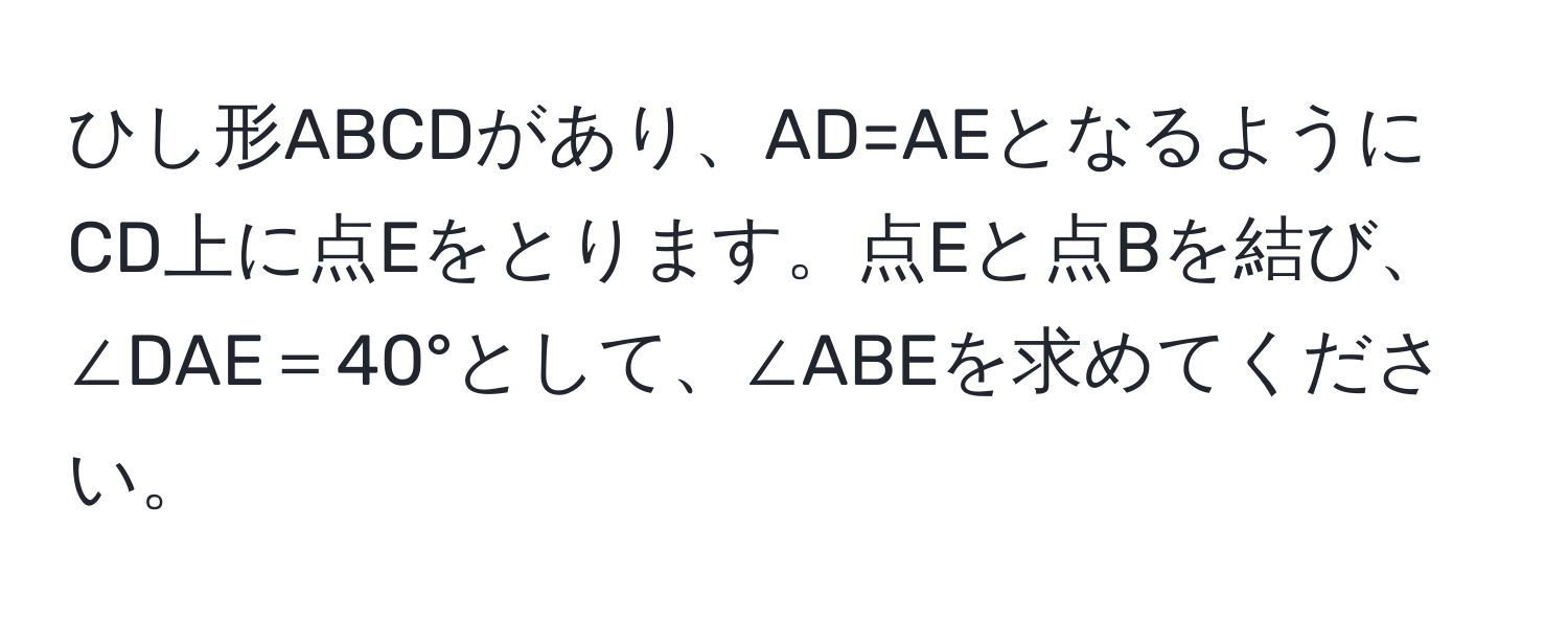 ひし形ABCDがあり、AD=AEとなるようにCD上に点Eをとります。点Eと点Bを結び、∠DAE＝40°として、∠ABEを求めてください。