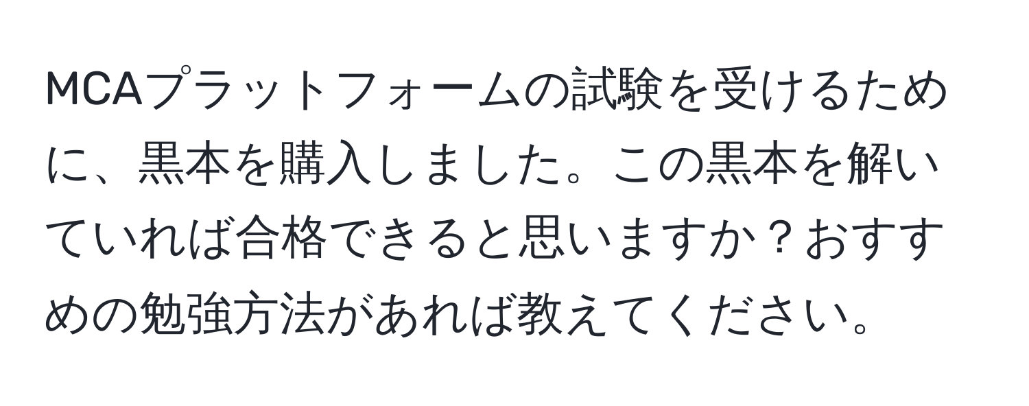 MCAプラットフォームの試験を受けるために、黒本を購入しました。この黒本を解いていれば合格できると思いますか？おすすめの勉強方法があれば教えてください。