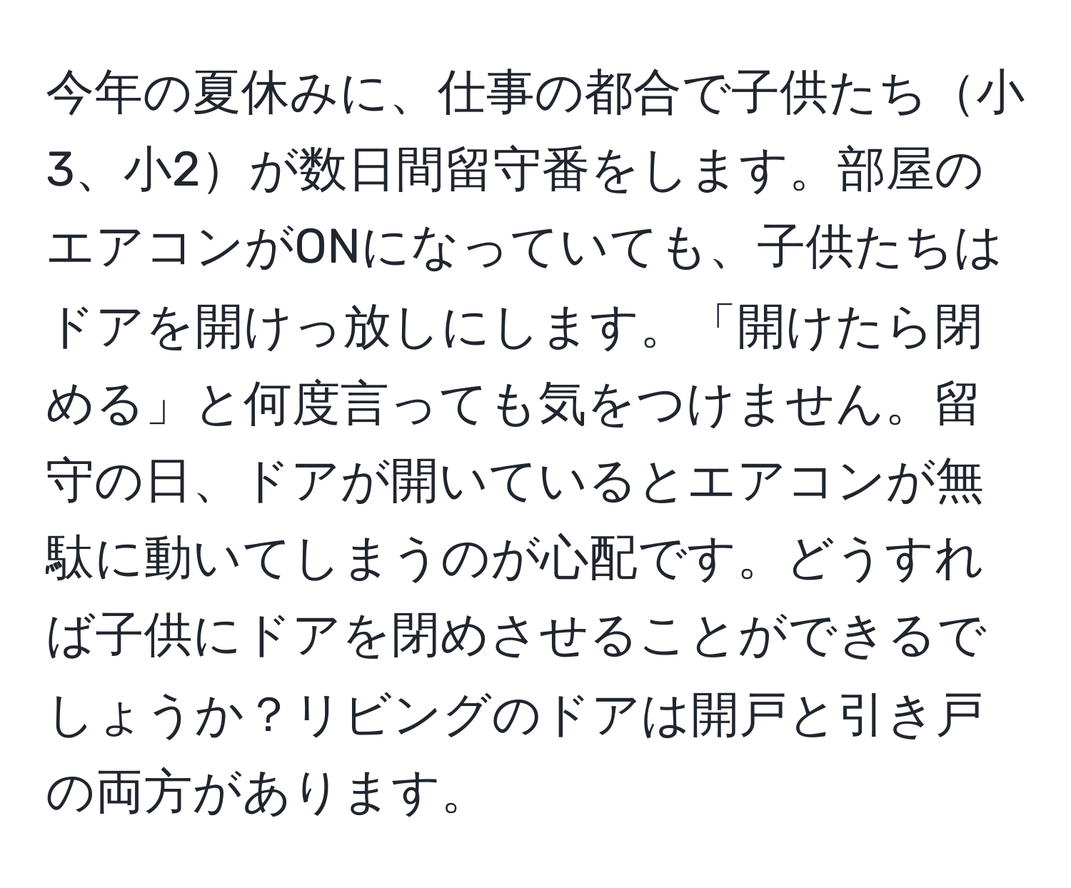 今年の夏休みに、仕事の都合で子供たち小3、小2が数日間留守番をします。部屋のエアコンがONになっていても、子供たちはドアを開けっ放しにします。「開けたら閉める」と何度言っても気をつけません。留守の日、ドアが開いているとエアコンが無駄に動いてしまうのが心配です。どうすれば子供にドアを閉めさせることができるでしょうか？リビングのドアは開戸と引き戸の両方があります。