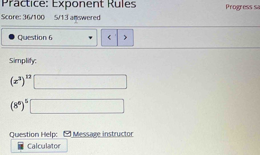 Practice: Exponent Rules Progress sa 
Score: 36/100 5/13 answered 
Question 6 < > 
Simplify:
(x^3)^12
x_□ 
(8^6)^5 □ 
Question Help: Message instructor 
Calculator