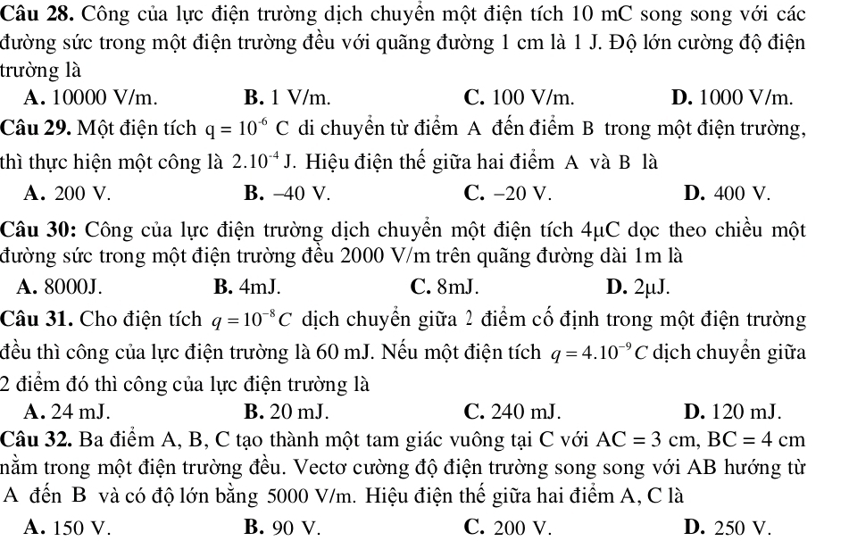 Công của lực điện trường dịch chuyền một điện tích 10 mC song song với các
đường sức trong một điện trường đều với quãng đường 1 cm là 1 J. Độ lớn cường độ điện
trường là
A. 10000 V/m. B. 1 V/m. C. 100 V/m. D. 1000 V/m.
Câu 29. Một điện tích q=10^(-6)C di chuyển từ điểm A đến điểm B trong một điện trường,
thì thực hiện một công là 2.10^(-4)J.  Hiệu điện thế giữa hai điểm A và B là
A. 200 V. B. -40 V. C. −20 V. D. 400 V.
Câu 30: Công của lực điện trường dịch chuyển một điện tích 4μC dọc theo chiều một
đường sức trong một điện trường đều 2000 V/m trên quãng đường dài 1m là
A. 8000J. B. 4mJ. C. 8mJ. D. 2µJ.
Câu 31. Cho điện tích q=10^(-8)C dịch chuyển giữa 2 điểm cố định trong một điện trường
đều thì công của lực điện trường là 60 mJ. Nếu một điện tích q=4.10^(-9)C dịch chuyển giữa
2 điểm đó thì công của lực điện trường là
A. 24 mJ. B. 20 mJ. C. 240 mJ. D. 120 mJ.
Câu 32. Ba điểm A, B, C tạo thành một tam giác vuông tại C với AC=3cm,BC=4cm
tnằm trong một điện trường đều. Vectơ cường độ điện trường song song với AB hướng từ
A đến B và có độ lớn bằng 5000 V/m. Hiệu điện thế giữa hai điểm A, C là
A. 150 V. B. 90 V. C. 200 V. D. 250 V.