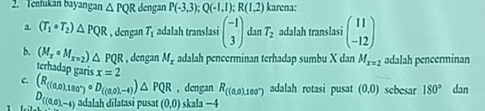 Tentukan bayangan △ PQR dengan P(-3,3); Q(-1,1); R(1,2) karena:
a (T_1circ T_2)△ PQR , dengan T_1 adalah translasi beginpmatrix -1 3endpmatrix dan T_2 adalah translasi beginpmatrix 11 -12endpmatrix
b. (M_xcirc M_x=2)△ PQR , dengan M_x adalah pencerminan terhadap sumbu X dan M_x=2 adalah pencerminan
terhadap garis x=2
c. (R_((0,0),180°)circ D_((0,0),-4))△ PQR , dengan R_((0,0),180°) adalah rotasi pusat (0,0) sebesar 180° dan
D((0,0),-4) adalah dilatasi pusat (0,0) skala −4