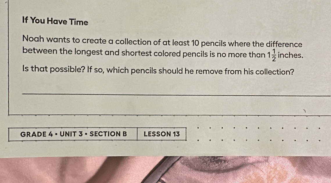 If You Have Time 
Noah wants to create a collection of at least 10 pencils where the difference 
between the longest and shortest colored pencils is no more than 1 1/2  inches. 
Is that possible? If so, which pencils should he remove from his collection? 
GRADE 4 • UNIT 3 • SECTION B LESSON 13